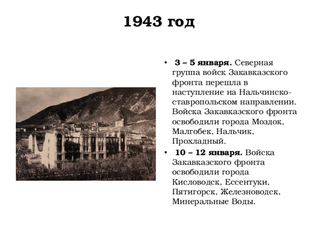 1943 год     3 – 5 января.  Северная группа войск Закавказского фронта перешла в наступление на Нальчинско-ставропольском направлении. Войска Закавказского фронта освободили города Моздок, Малгобек, Нальчик, Прохладный.   10 – 12 января.  Войска Закавказского фронта освободили города Кисловодск, Ессентуки, Пятигорск, Железноводск, Минеральные Воды. 