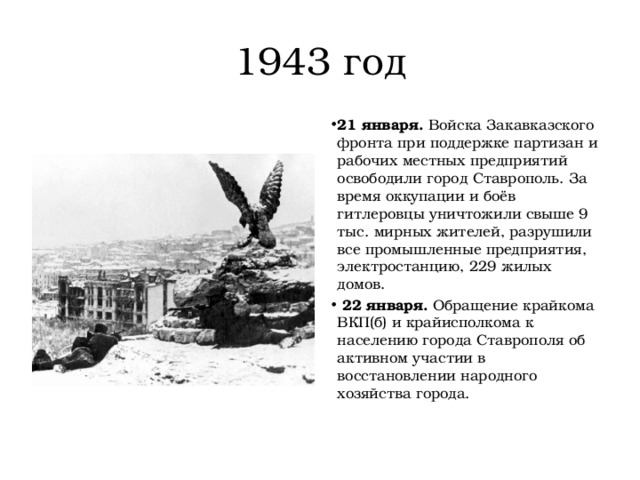 1943 год 21 января.  Войска Закавказского фронта при поддержке партизан и рабочих местных предприятий освободили город Ставрополь. За время оккупации и боёв гитлеровцы уничтожили свыше 9 тыс. мирных жителей, разрушили все промышленные предприятия, электростанцию, 229 жилых домов.   22 января.  Обращение крайкома ВКП(б) и крайисполкома к населению города Ставрополя об активном участии в восстановлении народного хозяйства города. 