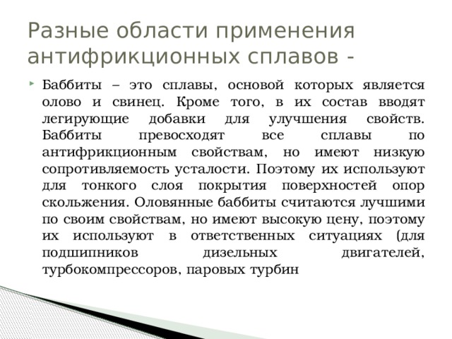 Разные области применения антифрикционных сплавов - Баббиты – это сплавы, основой которых является олово и свинец. Кроме того, в их состав вводят легирующие добавки для улучшения свойств. Баббиты превосходят все сплавы по антифрикционным свойствам, но имеют низкую сопротивляемость усталости. Поэтому их используют для тонкого слоя покрытия поверхностей опор скольжения. Оловянные баббиты считаются лучшими по своим свойствам, но имеют высокую цену, поэтому их используют в ответственных ситуациях (для подшипников дизельных двигателей, турбокомпрессоров, паровых турбин 