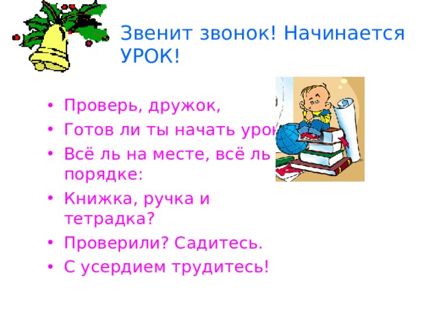 Звенит звонок! Начинается УРОК! Проверь, дружок, Готов ли ты начать урок? Всё ль на месте, всё ль в порядке: Книжка, ручка и тетрадка? Проверили? Садитесь. С усердием трудитесь! 