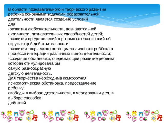 В области познавательного и творческого развития ребенка основными задачами образовательной деятельности является создание условий для: -развития любознательности, познавательной активности, познавательных способностей детей; -развития представлений в разных сферах знаний об окружающей действительности; -развития творческого потенциала личности ребёнка в процессе интеграции различных видов деятельности; -создание обстановки, опережающей развитие ребенка, которая стимулировала бы самую разнообразную детскую деятельность. Для творчества необходима комфортная психологическая обстановка, предоставление ребенку свободы в выборе деятельности, в чередовании дел, в выборе способов действий . 