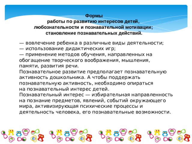 Формы работы по развитию интересов детей, любознательности и познавательной мотивации; становление познавательных действий. — вовлечение ребенка в различные виды деятельности; — использование дидактических игр; — применение методов обучения, направленных на обогащение творческого воображения, мышления, памяти, развития речи. Познавательное развитие предполагает познавательную активность дошкольника. А чтобы поддержать познавательную активность, необходимо опираться на познавательный интерес детей. Познавательный интерес — избирательная направленность на познание предметов, явлений, событий окружающего мира, активизирующая психические процессы и деятельность человека, его познавательные возможности. 