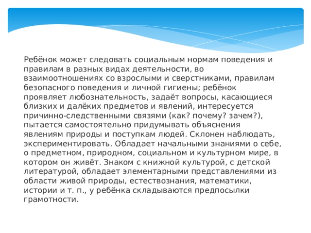 Ребёнок может следовать социальным нормам поведения и правилам в разных видах деятельности, во взаимоотношениях со взрослыми и сверстниками, правилам безопасного поведения и личной гигиены; ребёнок проявляет любознательность, задаёт вопросы, касающиеся близких и далёких предметов и явлений, интересуется причинно-следственными связями (как? почему? зачем?), пытается самостоятельно придумывать объяснения явлениям природы и поступкам людей. Склонен наблюдать, экспериментировать. Обладает начальными знаниями о себе, о предметном, природном, социальном и культурном мире, в котором он живёт. Знаком с книжной культурой, с детской литературой, обладает элементарными представлениями из области живой природы, естествознания, математики, истории и т. п., у ребёнка складываются предпосылки грамотности.    