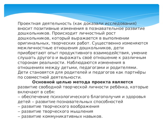 Проектная деятельность (как доказали исследования) вносит позитивные изменения в познавательное развитие дошкольников. Происходит личностный рост дошкольников, который выражается в выполнении оригинальных, творческих работ. Существенно изменяются межличностные отношения дошкольников, дети приобретают опыт продуктивного взаимодействия, умение слушать другого и выражать своё отношение к различным сторонам реальности. Наблюдаются изменения в отношениях между детьми, педагогами и родителями. Дети становятся для родителей и педагогов как партнёры по совместной деятельности. Основной целью метода проекта является развитие свободной творческой личности ребёнка, которые включают в себя: ‒ обеспечение психологического благополучия и здоровья детей ‒ развитие познавательных способностей ‒ развитие творческого воображения ‒ развитие творческого мышления ‒ развитие коммуникативных навыков.    