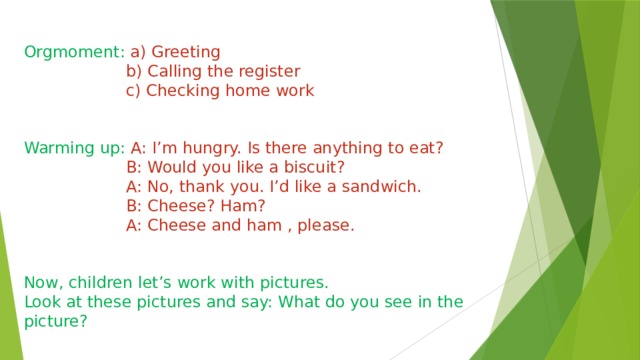 Orgmoment: a) Greeting  b) Calling the register  c) Checking home work Warming up: A: I’m hungry. Is there anything to eat?  B: Would you like a biscuit?  A: No, thank you. I’d like a sandwich.  B: Cheese? Ham?  A: Cheese and ham , please. Now, children let’s work with pictures. Look at these pictures and say: What do you see in the picture? 