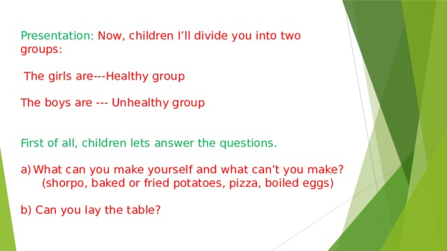Presentation: Now, children I’ll divide you into two groups:  The girls are---Healthy group The boys are --- Unhealthy group First of all, children lets answer the questions. What can you make yourself and what can’t you make?  (shorpo, baked or fried potatoes, pizza, boiled eggs) b) Can you lay the table? 
