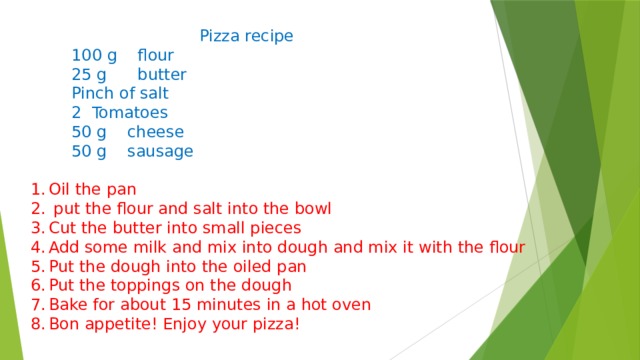  Pizza recipe  100 g flour  25 g butter  Pinch of salt  2 Tomatoes  50 g cheese  50 g sausage Oil the pan  put the flour and salt into the bowl Cut the butter into small pieces Add some milk and mix into dough and mix it with the flour Put the dough into the oiled pan Put the toppings on the dough Bake for about 15 minutes in a hot oven Bon appetite! Enjoy your pizza! 