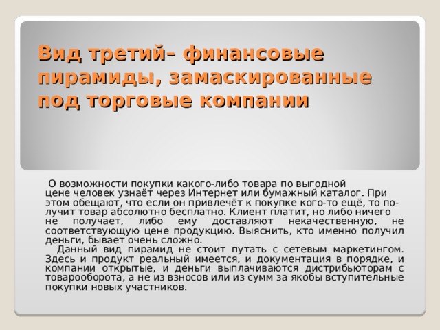 Вид третий– финансовые пирамиды, замаскированные под торговые компании  О возможности покупки какого-либо товара по выгодной цене человек узнаёт через Интернет или бумажный каталог. При этом обещают, что если он привлечёт к покупке кого-то ещё, то по- лучит товар абсолютно бесплатно. Клиент платит, но либо ничего не получает, либо ему доставляют некачественную, не соответствующую цене продукцию. Выяснить, кто именно получил деньги, бывает очень сложно.  Данный вид пирамид не стоит путать с сетевым маркетингом. Здесь и продукт реальный имеется, и документация в порядке, и компании открытые, и деньги выплачиваются дистрибьюторам с товарооборота, а не из взносов или из сумм за якобы вступительные покупки новых участников. 