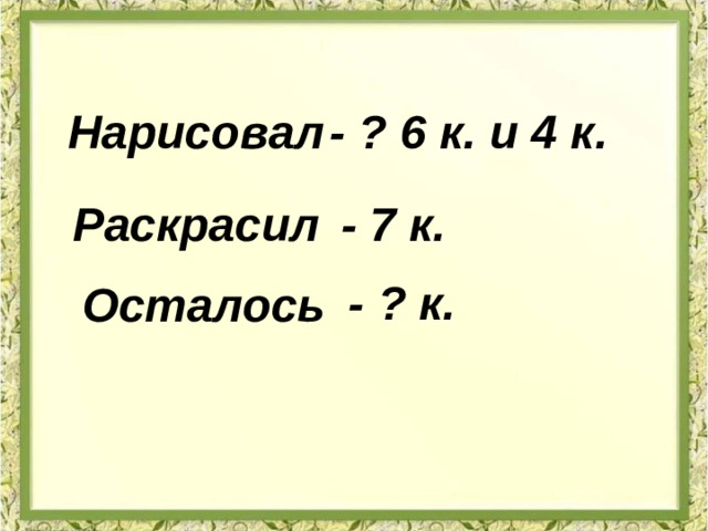 Нарисовал - ? 6 к. и 4 к. Раскрасил - 7 к. - ? к. Осталось 