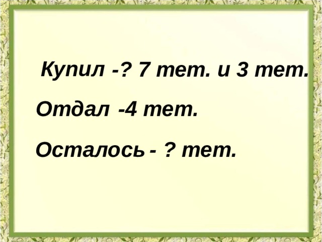 Купил -? 7 тет. и 3 тет. Отдал -4 тет. Осталось - ? тет. 