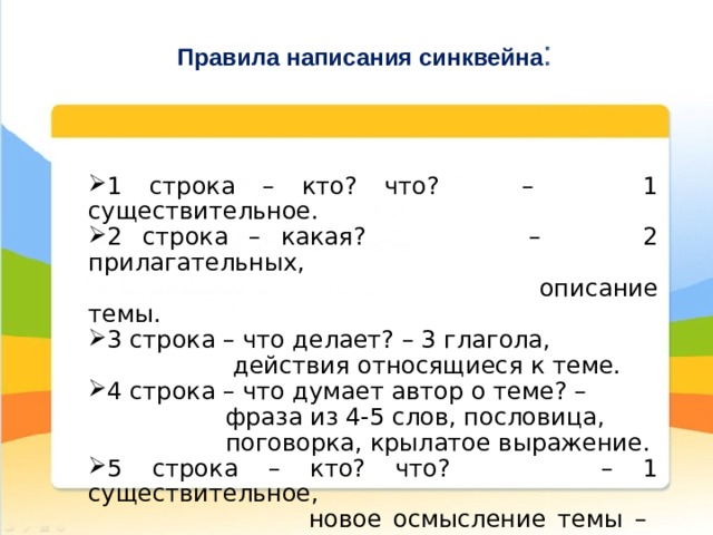 Правила написания синквейна : 1 строка – кто? что? – 1 существительное. 2 строка – какая? – 2 прилагательных,  описание темы. 3 строка – что делает? – 3 глагола,  действия относящиеся к теме. 4 строка – что думает автор о теме? –  фраза из 4-5 слов, пословица,  поговорка, крылатое выражение. 5 строка – кто? что? – 1 существительное,  новое осмысление темы – существительное. 