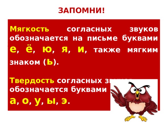 ЗАПОМНИ! Мягкость согласных звуков обозначается на письме буквами е , ё , ю , я , и , также мягким знаком ( ь ).  Твердость согласных звуков обозначается буквами а , о , у , ы , э . На прошлом уроке мы повторили как обозначается мягкость и твёрдость согласных звуков. Давайте вспомним. 