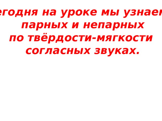 Сегодня на уроке мы узнаем о парных и непарных по твёрдости-мягкости согласных звуках.  