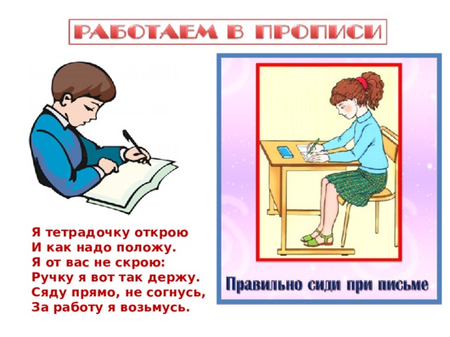 Я тетрадочку открою И как надо положу. Я от вас не скрою: Ручку я вот так держу. Сяду прямо, не согнусь, За работу я возьмусь. 