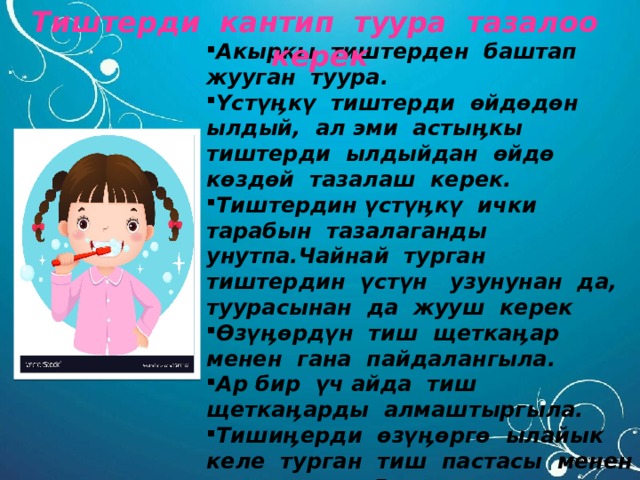  Тиштерди кантип туура тазалоо керек Акыркы тиштерден баштап жууган туура. Үстүӊкү тиштерди өйдөдөн ылдый, ал эми астыӊкы тиштерди ылдыйдан өйдө көздөй тазалаш керек. Тиштердин үстүӊкү ички тарабын тазалаганды унутпа.Чайнай турган тиштердин үстүн узунунан да, туурасынан да жууш керек Өзүӊөрдүн тиш щеткаӊар менен гана пайдалангыла. Ар бир үч айда тиш щеткаӊарды алмаштыргыла. Тишиӊерди өзүӊөргө ылайык келе турган тиш пастасы менен тазалагыла. Врачтан кеӊеш алгыла. 