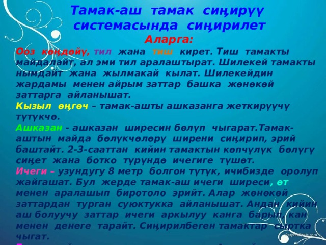 Тамак-аш тамак сиӊирүү системасында сиӊирилет Аларга: Ооз көӊдөйү, тил  жана тиш кирет. Тиш тамакты майдалайт, ал эми тил аралаштырат. Шилекей тамакты нымдайт жана жылмакай кылат. Шилекейдин жардамы менен айрым заттар башка жөнөкөй заттарга айланышат. Кызыл өӊгөч – тамак-ашты ашказанга жеткирүүчү түтүкчө. Ашказан - ашказан ширесин бөлүп чыгарат.Тамак-аштын майда бөлүкчөлөрү ширени сиӊирип, эрий баштайт. 2-3-сааттан кийин тамактын көпчүлүк бөлүгү сиӊет жана ботко түрүндө ичегиге түшөт. Ичеги – узундугу 8 метр болгон түтүк, ичибизде оролуп жайгашат. Бул жерде тамак-аш ичеги ширеси , өт менен аралашып биротоло эрийт. Алар жөнөкөй заттардан турган суюктукка айланышат. Андан кийин аш болуучу заттар ичеги аркылуу канга барып, кан менен денеге тарайт. Сиӊирилбеген тамактар сыртка чыгат. Боор – майларды эритүүгө катышат. Ал майларды, белокторду, углеводдорду топтоп, канга бөлүп чыгарат. Боор канды зыяндуу азыктардан тазалайт. 