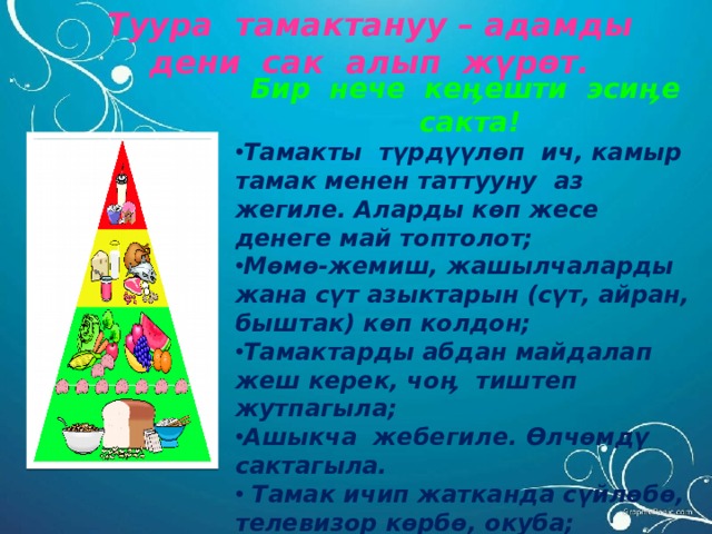 Туура тамактануу – адамды дени сак алып жүрөт. Бир нече кеӊешти эсиӊе сакта! Тамакты түрдүүлөп ич, камыр тамак менен таттууну аз жегиле. Аларды көп жесе денеге май топтолот; Мөмө-жемиш, жашылчаларды жана сүт азыктарын (сүт, айран, быштак) көп колдон; Тамактарды абдан майдалап жеш керек, чо ӊ тиштеп жутпагыла ; Ашыкча жебегиле. Өлчөмдү сактагыла.  Тамак ичип жатканда сүйлөбө, телевизор көрбө, окуба; Бир убакытта тамактанууга аракеттен, кечки тамакты уктаарга эки саат калганда ич;  