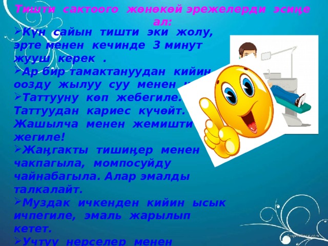 Тишти сактоого жөнөкөй эрежелерди эсиӊе ал:  Күн сайын тишти эки жолу, эрте менен кечинде 3 минут жууш керек . Ар бир тамактануудан кийин оозду жылуу суу менен чайка. Таттууну көп жебегиле. Таттуудан кариес күчөйт. Жашылча менен жемишти к ө п жегиле! Жаӊгакты тишиӊер менен чакпагыла, момпосуйду чайнабагыла. Алар эмалды талкалайт. Муздак ичкенден кийин ысык ичпегиле, эмаль жарылып кетет. Учтуу нерселер менен тиши ӊерди чукубагыла. Жарым жыл сайын милдеттүү түрдө тиш догдурга кайрылгыла.  