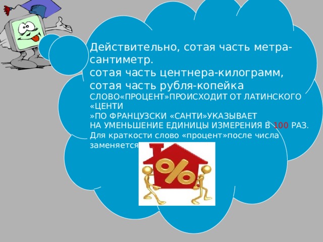 Действительно, сотая часть метра-сантиметр. сотая часть центнера-килограмм, сотая часть рубля-копейка СЛОВО«ПРОЦЕНТ»ПРОИСХОДИТ ОТ ЛАТИНСКОГО «ЦЕНТИ »ПО ФРАНЦУЗСКИ «САНТИ»УКАЗЫВАЕТ НА УМЕНЬШЕНИЕ ЕДИНИЦЫ ИЗМЕРЕНИЯ В 100 РАЗ. Для краткости слово «процент»после числа заменяется знаком 