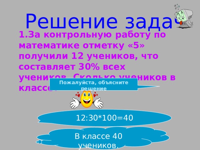 Решение задач 1.За контрольную работу по математике отметку «5» получили 12 учеников, что составляет 30% всех учеников. Сколько учеников в классе? Пожалуйста, объясните решение 12:30*100=40 В классе 40 учеников. 