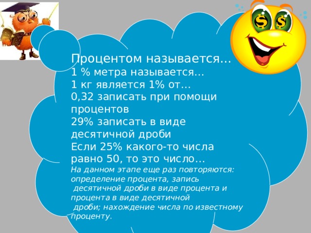 Процентом называется… 1 % метра называется… 1 кг является 1% от… 0,32 записать при помощи процентов 29% записать в виде десятичной дроби Если 25% какого-то числа равно 50, то это число… На данном этапе еще раз повторяются: определение процента, запись  десятичной дроби в виде процента и процента в виде десятичной  дроби; нахождение числа по известному проценту . 