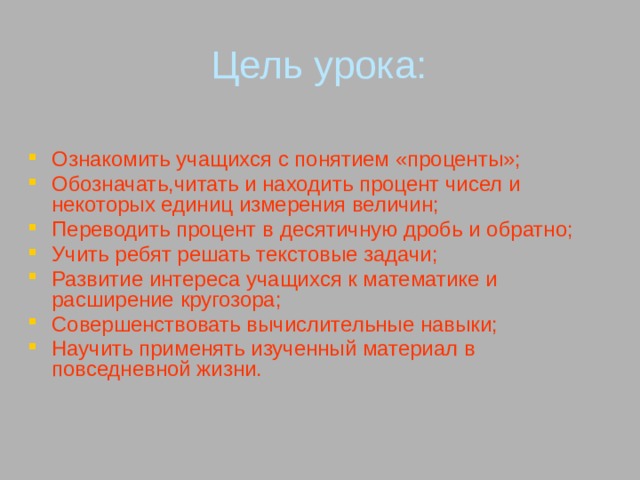 Цель урока: Ознакомить учащихся с понятием «проценты»; Обозначать,читать и находить процент чисел и некоторых единиц измерения величин; Переводить процент в десятичную дробь и обратно; Учить ребят решать текстовые задачи; Развитие интереса учащихся к математике и расширение кругозора; Совершенствовать вычислительные навыки; Научить применять изученный материал в повседневной жизни. 
