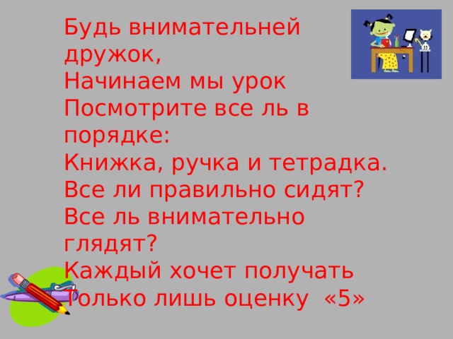 Будь внимательней дружок, Начинаем мы урок Посмотрите все ль в порядке: Книжка, ручка и тетрадка. Все ли правильно сидят? Все ль внимательно глядят? Каждый хочет получать Только лишь оценку «5»     