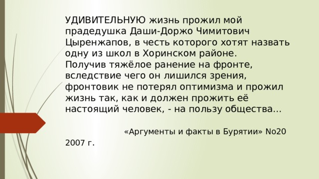 УДИВИТЕЛЬНУЮ жизнь прожил мой прадедушка Даши-Доржо Чимитович Цыренжапов, в честь которого хотят назвать одну из школ в Хоринском районе.  Получив тяжёлое ранение на фронте,  вследствие чего он лишился зрения, фронтовик не потерял оптимизма и прожил жизнь так, как и должен прожить её настоящий человек, - на пользу общества...    «Аргументы и факты в Бурятии» No20 2007 г . 