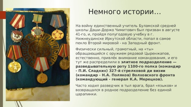 Немного истории… На войну единственный учитель Буламской средней школы Даши-Доржо Чимитович был призван в августе 41-го, и, пройдя полугодовую учебку в г. Нижнеудинске Иркутской области, попал в самое пекло Второй мировой - на Западный фронт. Физически сильный, грамотный, на «ты» обращающийся с оружием рядовой Цыренжапов, естественно, привлёк внимание командования, и его тут же распределили в элитное подразделение — разведывательную роту 1100-го полка (командир - П.И. Сладких) 327-й стрелковой ди визии (командир - Н.А. Поляков) Волховского фронта (командующий - генерал К.А. Мерецков). Часто ходил разведчик в тыл врага, брал «языков» и возвращался в родное подразделение без единой царапинки. 