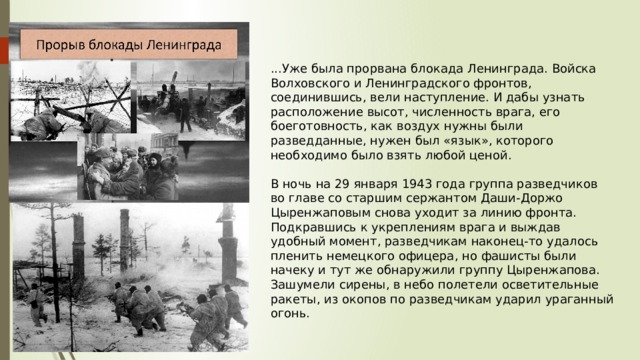 ...Уже была прорвана блокада Ленинграда. Войска Волховского и Ленинградского фронтов, соединившись, вели наступление. И дабы узнать расположение высот, численность врага, его боеготовность, как воздух нужны были разведданные, нужен был «язык», которого необходимо было взять любой ценой. В ночь на 29 января 1943 года группа разведчиков во главе со старшим сержантом Даши-Доржо Цыренжаповым снова уходит за линию фронта. Подкравшись к укреплениям врага и выждав удобный момент, разведчикам наконец-то удалось пленить немецкого офицера, но фашисты были начеку и тут же обнаружили группу Цыренжапова. Зашумели сирены, в небо полетели осветительные ракеты, из окопов по разведчикам ударил ураганный огонь. 