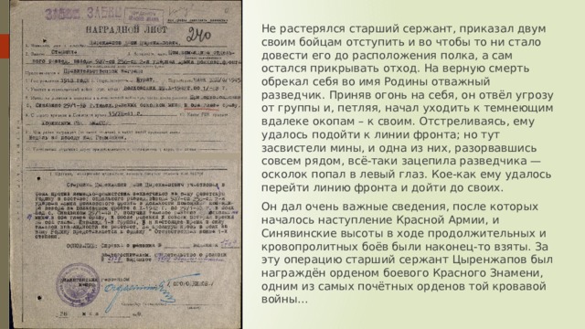 Не растерялся старший сержант, приказал двум своим бойцам отступить и во чтобы то ни стало довести его до расположения полка, а сам остался прикрывать отход. На верную смерть обрекал себя во имя Родины отважный разведчик. Приняв огонь на себя, он отвёл угрозу от группы и, петляя, начал уходить к темнеющим вдалеке окопам – к своим. Отстреливаясь, ему удалось подойти к линии фронта; но тут засвистели мины, и одна из них, разорвавшись совсем рядом, всё-таки зацепила разведчика — осколок попал в левый глаз. Кое-как ему удалось перейти линию фронта и дойти до своих. Он дал очень важные сведения, после которых началось наступление Красной Армии, и Синявинские высоты в ходе продолжительных и кровопролитных боёв были наконец-то взяты. За эту операцию старший сержант Цыренжапов был награждён орденом боевого Красного Знамени, одним из самых почётных орденов той кровавой войны... 
