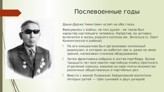 Послевоенные годы Даши-Доржо Чимитович ослеп на оба глаза. Вернувшись с войны, не пал духом - не таков был характер настоящего человека. Напротив, он активно включился в жизнь родного колхоза им. Энгельса (с. Орот Кижингинского района). По его инициативе был организован колхозный радиоузел, в котором он работал сам и, даже не имея зрения, налаживал сложное оборудование. Затем фронтовика избрали в состав партбюро. Более тридцати лет возглавлял партийную ячейку Оротского отделения совхоза, взвалив на свои плечи множество различных общественных и партийных дел. Вместе с женой Лхамажап Хайдаповной воспитали пятерых детей — трёх сыновей и двух дочерей. 