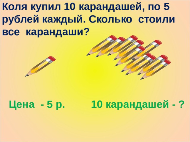 Коля купил 10 карандашей, по 5 рублей каждый. Сколько стоили все карандаши? Цена - 5 р. 10 карандашей - ? 