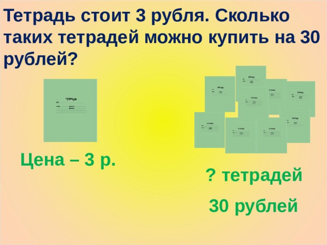 Тетрадь стоит 3 рубля. Сколько таких тетрадей можно купить на 30 рублей? Цена – 3 р. ? тетрадей 30 рублей 