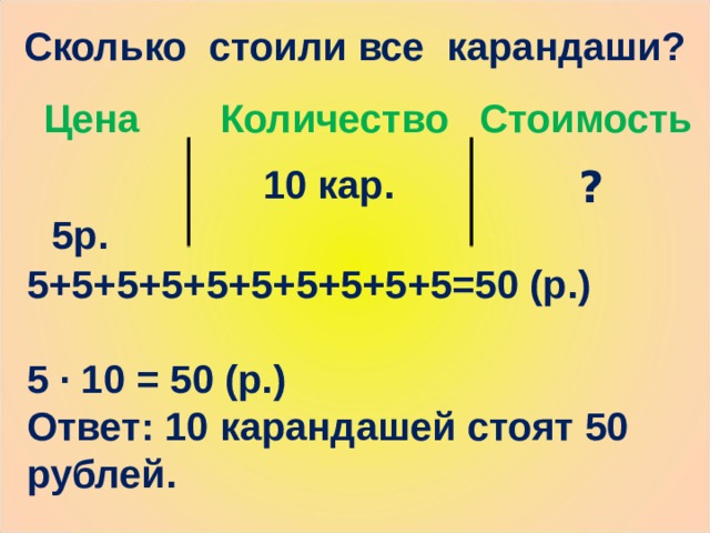Сколько стоили все карандаши? Цена Количество Стоимость  5р. 10 кар. ? 5+5+5+5+5+5+5+5+5+5=50 (р.)  5 · 10 = 50 (р.) Ответ: 10 карандашей стоят 50 рублей. 