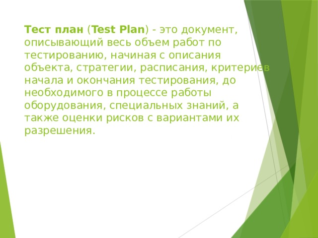 Тест план  ( Test Plan ) - это документ, описывающий весь объем работ по тестированию, начиная с описания объекта, стратегии, расписания, критериев начала и окончания тестирования, до необходимого в процессе работы оборудования, специальных знаний, а также оценки рисков с вариантами их разрешения. 