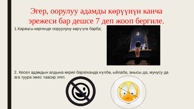Эгер, оорулуу адамды көрүүнүн канча эрежеси бар дешсе 7 деп жооп бергиле. 1.Караңгы киргенде ооруулуну көрүүгө барба; 2. Кесел адамдын алдына кирип баратканда күлбө, ыйлаба, анысы да, мунусу да ага туура эмес таасир этет. 
