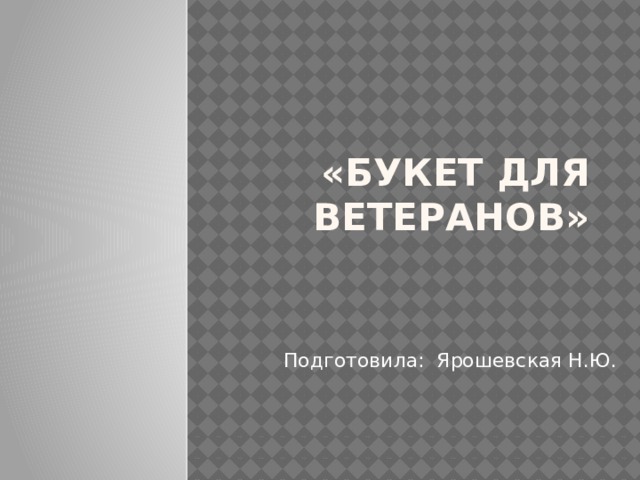«Букет для ветеранов» Подготовила: Ярошевская Н.Ю. 