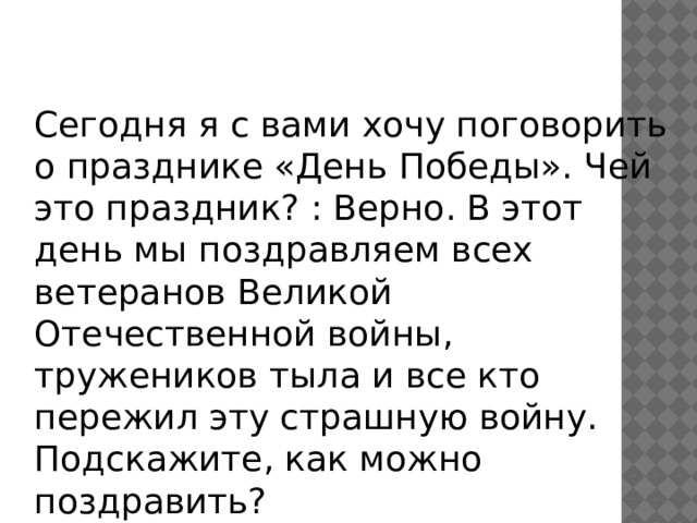 Сегодня я с вами хочу поговорить о празднике «День Победы». Чей это праздник? : Верно. В этот день мы поздравляем всех ветеранов Великой Отечественной войны, тружеников тыла и все кто пережил эту страшную войну. Подскажите, как можно поздравить? 