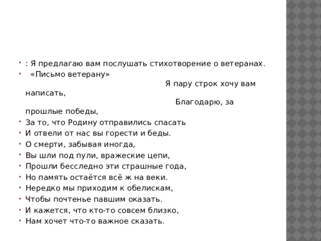 : Я предлагаю вам послушать стихотворение о ветеранах.   «Письмо ветерану»                                                                                                                         Я пару строк хочу вам написать,                                                                                                                                              Благодарю, за прошлые победы, За то, что Родину отправились спасать И отвели от нас вы горести и беды. О смерти, забывая иногда, Вы шли под пули, вражеские цепи, Прошли бесследно эти страшные года, Но память остаётся всё ж на веки. Нередко мы приходим к обелискам, Чтобы почтенье павшим оказать. И кажется, что кто-то совсем близко, Нам хочет что-то важное сказать. 