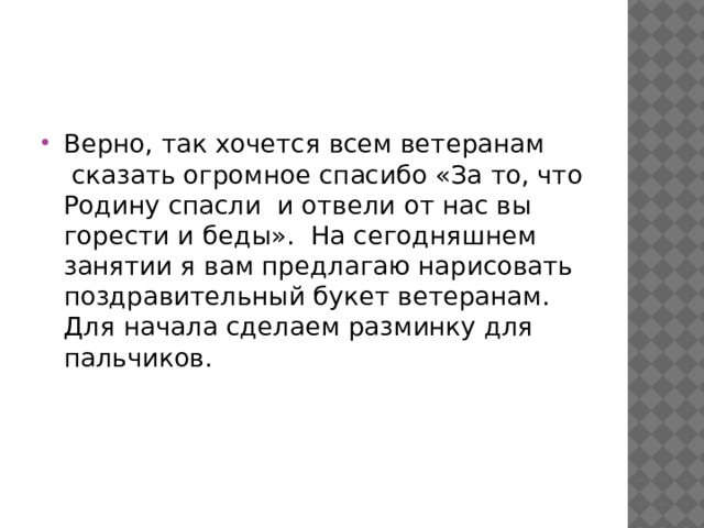 Верно, так хочется всем ветеранам  сказать огромное спасибо «За то, что Родину спасли  и отвели от нас вы горести и беды».  На сегодняшнем занятии я вам предлагаю нарисовать поздравительный букет ветеранам. Для начала сделаем разминку для пальчиков. 