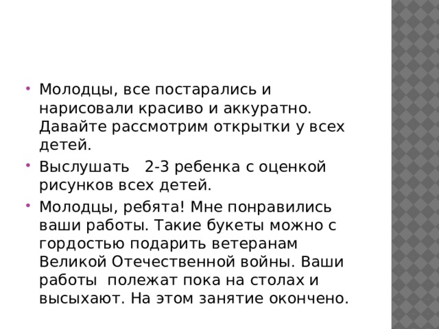 Молодцы, все постарались и нарисовали красиво и аккуратно. Давайте рассмотрим открытки у всех детей. Выслушать   2-3 ребенка с оценкой рисунков всех детей. Молодцы, ребята! Мне понравились ваши работы. Такие букеты можно с гордостью подарить ветеранам Великой Отечественной войны. Ваши работы  полежат пока на столах и высыхают. На этом занятие окончено. 