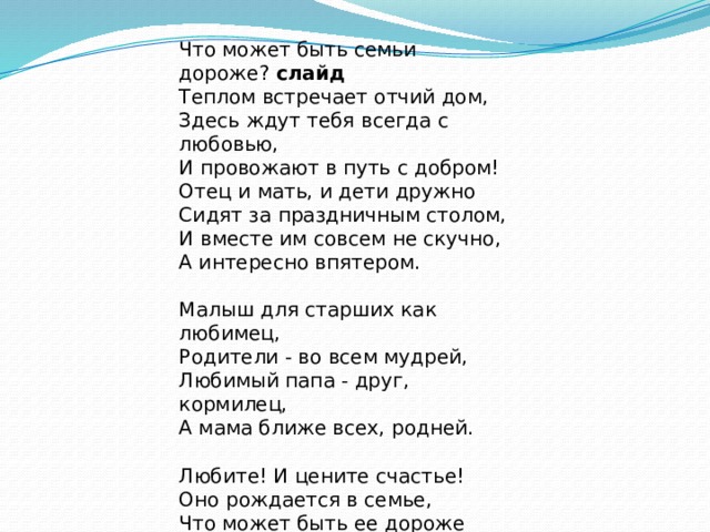 Что может быть семьи дороже?  слайд  Теплом встречает отчий дом,  Здесь ждут тебя всегда с любовью,  И провожают в путь с добром! Отец и мать, и дети дружно  Сидят за праздничным столом,  И вместе им совсем не скучно,  А интересно впятером.   Малыш для старших как любимец,  Родители - во всем мудрей,  Любимый папа - друг, кормилец,  А мама ближе всех, родней.   Любите! И цените счастье!  Оно рождается в семье,  Что может быть ее дороже  На этой сказочной земле! 