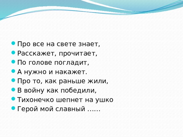Про все на свете знает, Расскажет, прочитает, По голове погладит, А нужно и накажет. Про то, как раньше жили, В войну как победили, Тихонечко шепнет на ушко Герой мой славный …… 