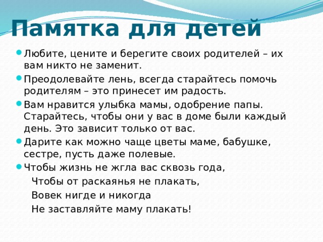 Памятка для детей Любите, цените и берегите своих родителей – их вам никто не заменит. Преодолевайте лень, всегда старайтесь помочь родителям – это принесет им радость. Вам нравится улыбка мамы, одобрение папы. Старайтесь, чтобы они у вас в доме были каждый день. Это зависит только от вас. Дарите как можно чаще цветы маме, бабушке, сестре, пусть даже полевые. Чтобы жизнь не жгла вас сквозь года,  Чтобы от раскаянья не плакать,  Вовек нигде и никогда  Не заставляйте маму плакать! 