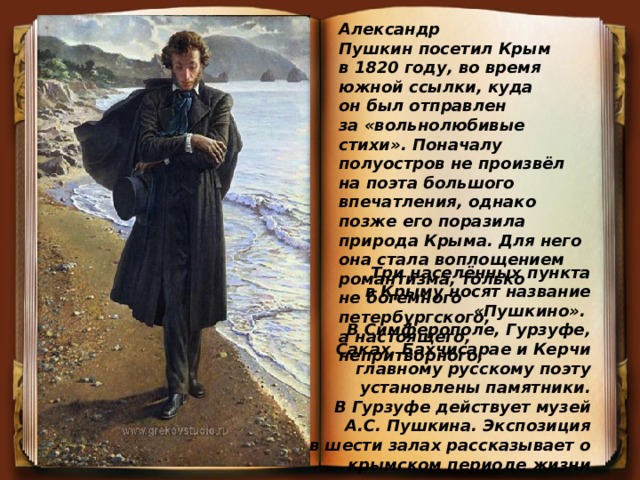 Александр Пушкин посетил Крым в 1820 году, во время южной ссылки, куда он был отправлен за «вольнолюбивые стихи». Поначалу полуостров не произвёл на поэта большого впечатления, однако позже его поразила природа Крыма. Для него она стала воплощением романтизма, только не богемного петербургского, а настоящего, непритворного, Три  населённых пункта в Крыму носят название «Пушкино». В Симферополе, Гурзуфе, Саках, Бахчисарае и Керчи главному русскому поэту установлены памятники. В Гурзуфе действует музей А.С. Пушкина. Экспозиция в шести залах рассказывает о крымском периоде жизни поэта. 