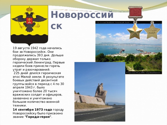 Новороссийск  19 августа 1942 года начались бои за Новороссийск. Они продолжались 393 дня. Дольше оборону держал только героический Ленинград. Первые недели боев принесли горечь утрат и разочарований.  225 дней длился героическая эпос Малой земли. В результате боевых действий десантной группы войск в период с 4 по 30 апреля 1943 г. было уничтожено более 20 тысяч вражеских солдат и офицеров, захвачено и уничтожено большое количество военной техники. 14 сентября 1973 года городу Новороссийску было присвоено звание 