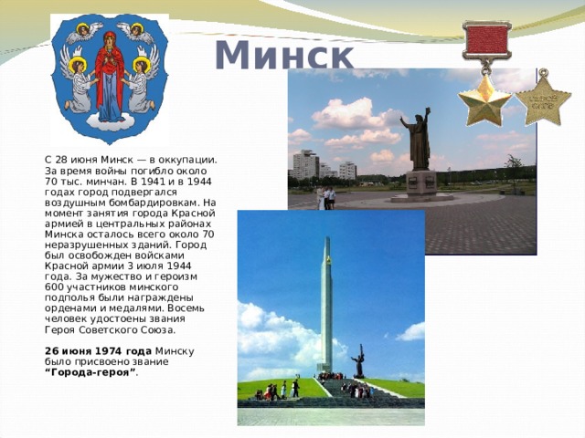 Минск С 28 июня Минск — в оккупации. За время войны погибло около 70 тыс. минчан. В 1941 и в 1944 годах город подвергался воздушным бомбардировкам. На момент занятия города Красной армией в центральных районах Минска осталось всего около 70 неразрушенных зданий. Город был освобожден войсками Красной армии 3 июля 1944 года. За мужество и героизм 600 участников минского подполья были награждены орденами и медалями. Восемь человек удостоены звания Героя Советского Союза.   26 июня 1974 года Минску было присвоено звание “Города-героя” .   