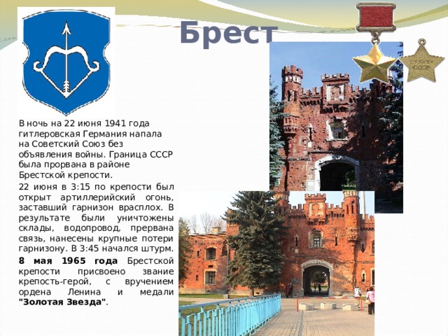 Брест В ночь на 22 июня 1941 года гитлеровская Германия напала на Советский Союз без объявления войны. Граница СССР была прорвана в районе Брестской крепости. 22 июня в 3:15 по крепости был открыт артиллерийский огонь, заставший гарнизон врасплох. В результате были уничтожены склады, водопровод, прервана связь, нанесены крупные потери гарнизону. В 3:45 начался штурм. 8 мая 1965 года Брестской крепости присвоено звание крепость-герой, с вручением ордена Ленина и медали 