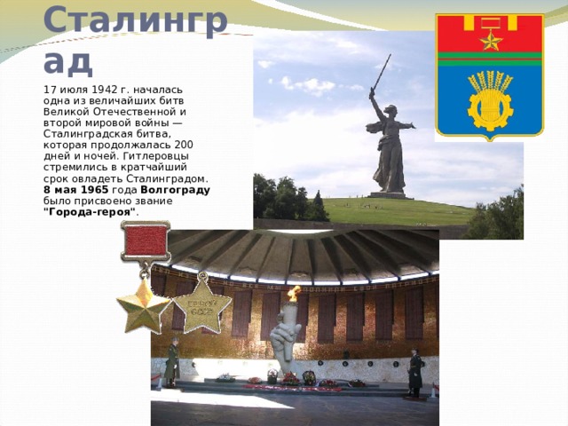Сталинград 17 июля 1942 г. началась одна из величайших битв Великой Отечественной и второй мировой войны — Сталинградская битва, которая продолжалась 200 дней и ночей. Гитлеровцы стремились в кратчайший срок овладеть Сталинградом.  8 мая 1965 года Волгограду было присвоено звание 